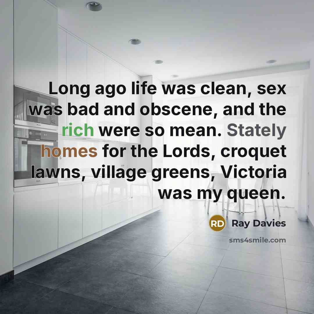 “Long ago life was clean, sex was bad and obscene, and the rich were so mean. Stately homes for the Lords, croquet lawns, village greens, Victoria was my queen.” quote by Ray Davies
