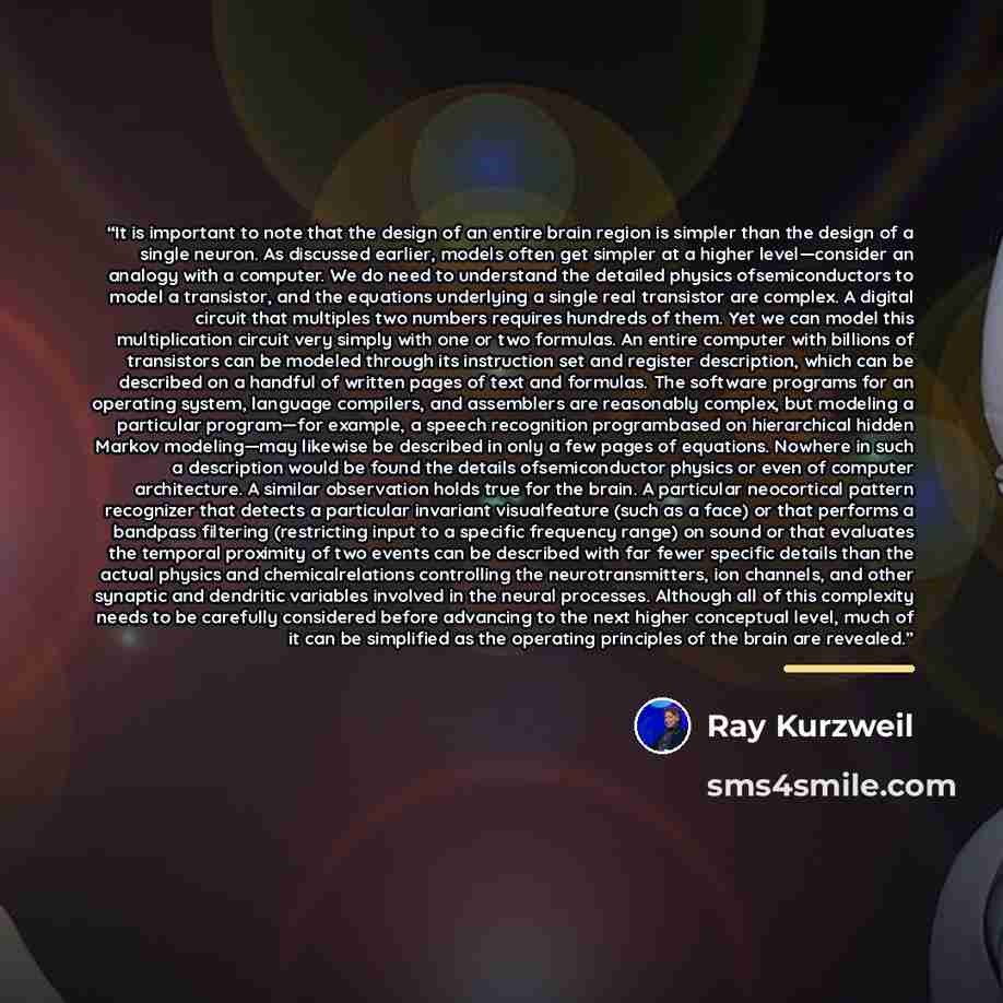 “It is important to note that the design of an entire brain region is simpler than the design of a single neuron. As discussed earlier, models often get simpler at a higher level—consider an analogy with a computer. We do need to understand the detailed physics ofsemiconductors to model a…” quote by Ray Kurzweil