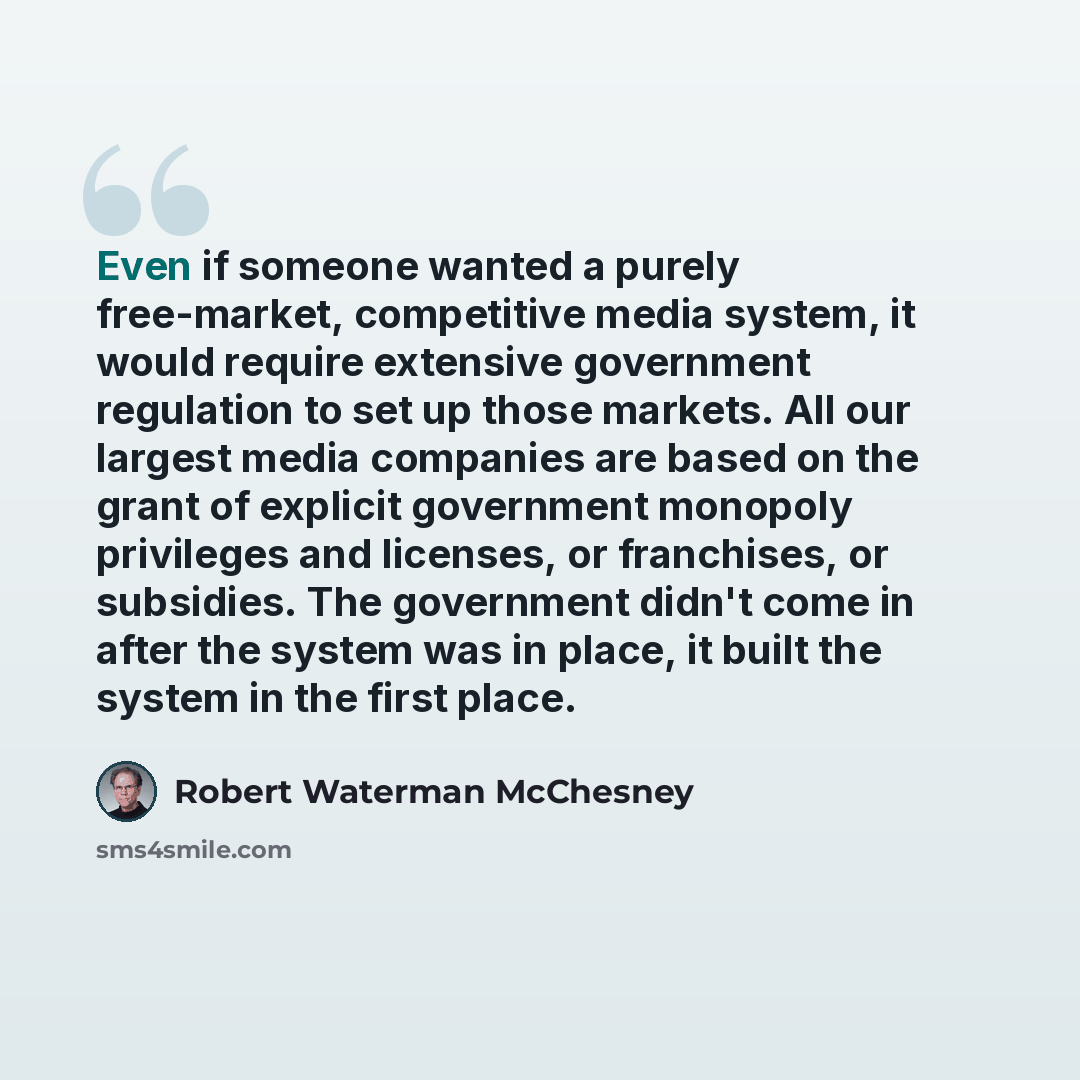 “Even if someone wanted a purely free-market, competitive media system, it would require extensive government regulation to set up those markets. All our largest media companies are based on the grant of explicit government monopoly privileges and licenses, or franchises, or subsidies. The…” quote by Robert Waterman McChesney