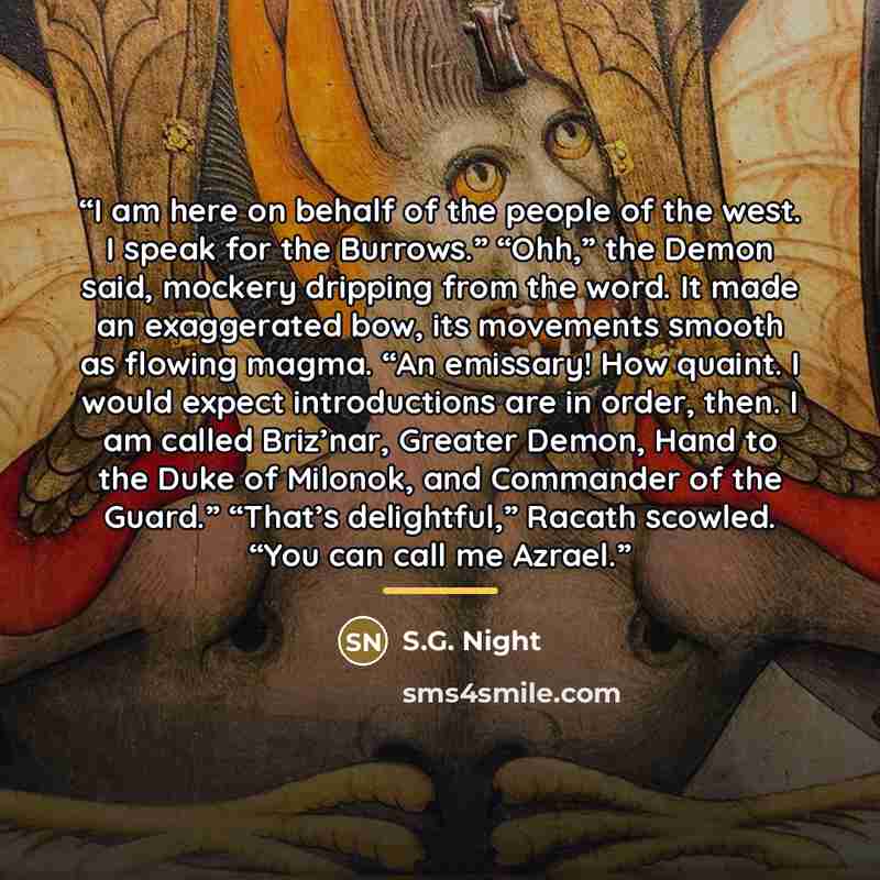 “I am here on behalf of the people of the west. I speak for the Burrows.” “Ohh,” the Demon said, mockery dripping from the word. It made an exaggerated bow, its movements smooth as flowing magma. “An emissary! How quaint. I would expect introductions are in order, then. I am called Briz’nar…” quote by S.G. Night
