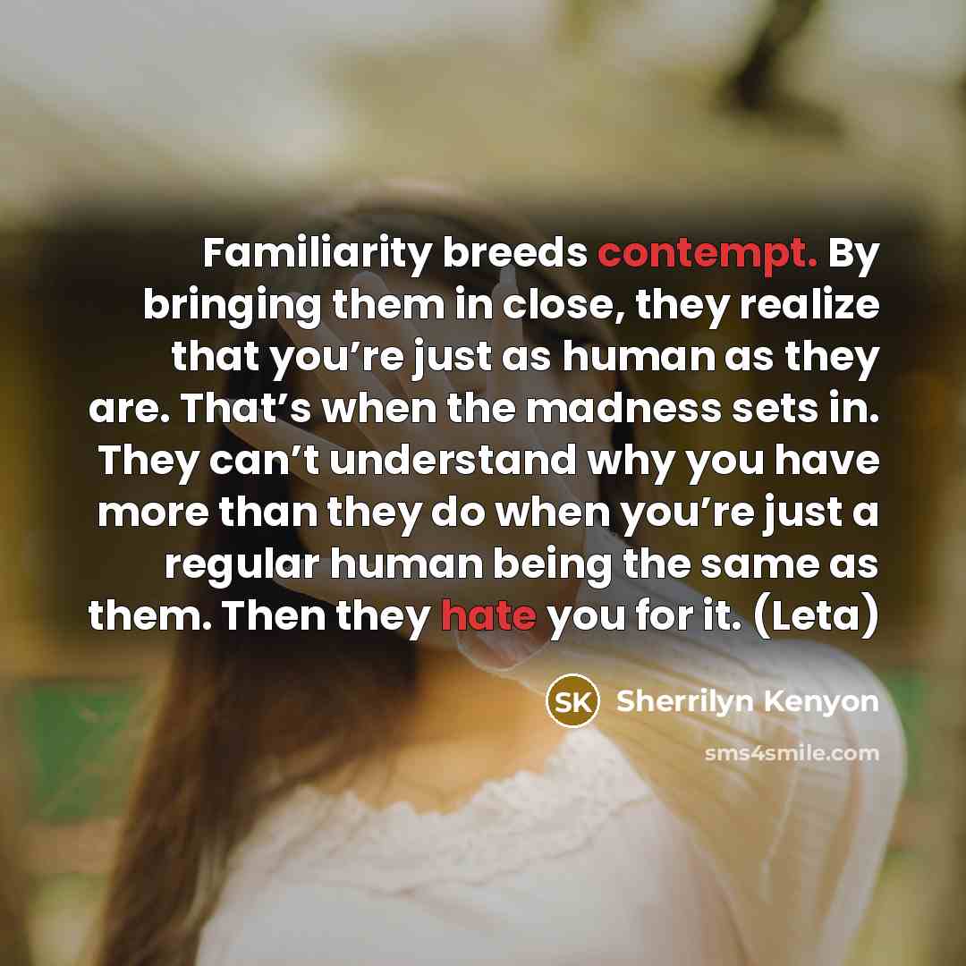 “Familiarity breeds contempt. By bringing them in close, they realize that you’re just as human as they are. That’s when the madness sets in. They can’t understand why you have more than they do when you’re just a regular human being the same as them. Then they hate you for it. (Leta)” quote by Sherrilyn Kenyon
