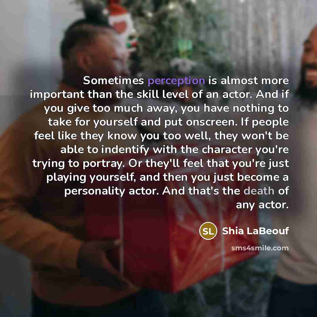 “Sometimes perception is almost more important than the skill level of an actor. And if you give too much away, you have nothing to take for yourself and put onscreen. If people feel like they know you too well, they won't be able to indentify with the character you're trying to portray. Or they'll…” quote by Shia LaBeouf