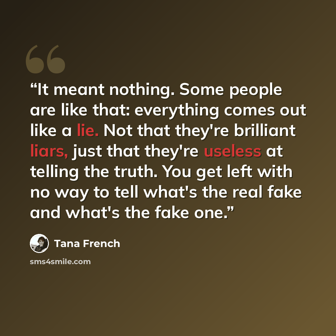“It meant nothing. Some people are like that: everything comes out like a lie. Not that they're brilliant liars, just that they're useless at telling the truth. You get left with no way to tell what's the real fake and what's the fake one.” quote by Tana French