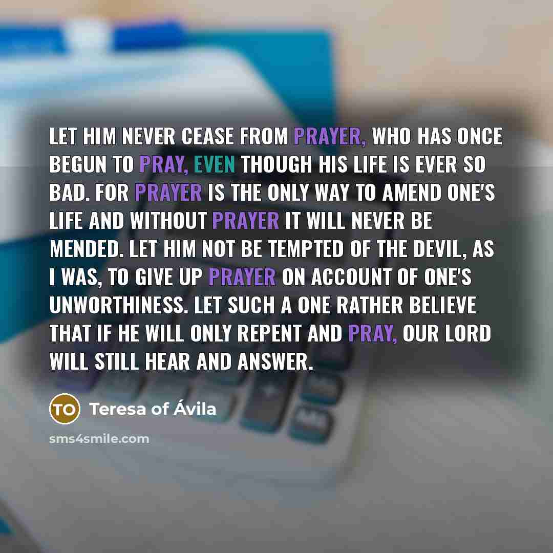 “Let him never cease from prayer, who has once begun to pray, even though his life is ever so bad. For prayer is the only way to amend one's life and without prayer it will never be mended. Let him not be tempted of the devil, as I was, to give up prayer on account of one's unworthiness. Let such a…” quote by Teresa of Avila
