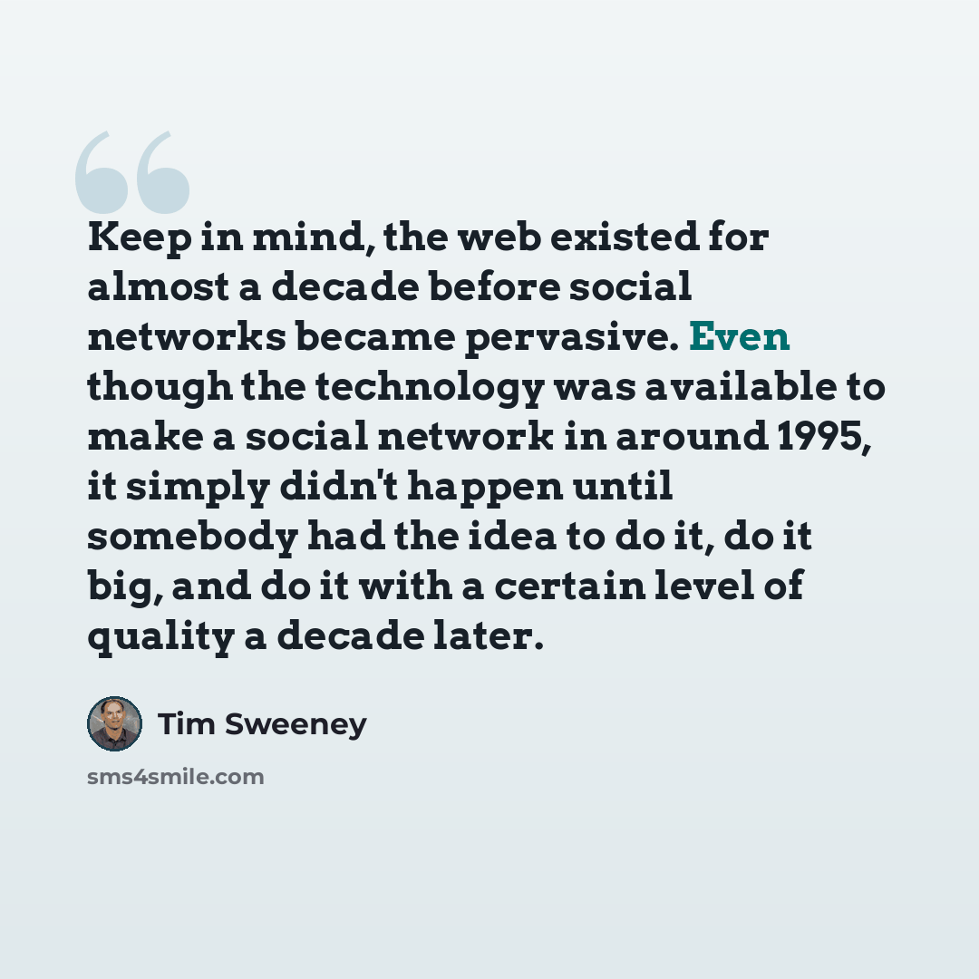 “Keep in mind, the web existed for almost a decade before social networks became pervasive. Even though the technology was available to make a social network in around 1995, it simply didn't happen until somebody had the idea to do it, do it big, and do it with a certain level of quality a decade…” quote by Tim Sweeney