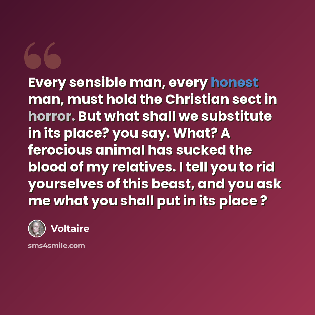 “Every sensible man, every honest man, must hold the Christian sect in horror. But what shall we substitute in its place? you say. What? A ferocious animal has sucked the blood of my relatives. I tell you to rid yourselves of this beast, and you ask me what you shall put in its place ?” quote by Voltaire