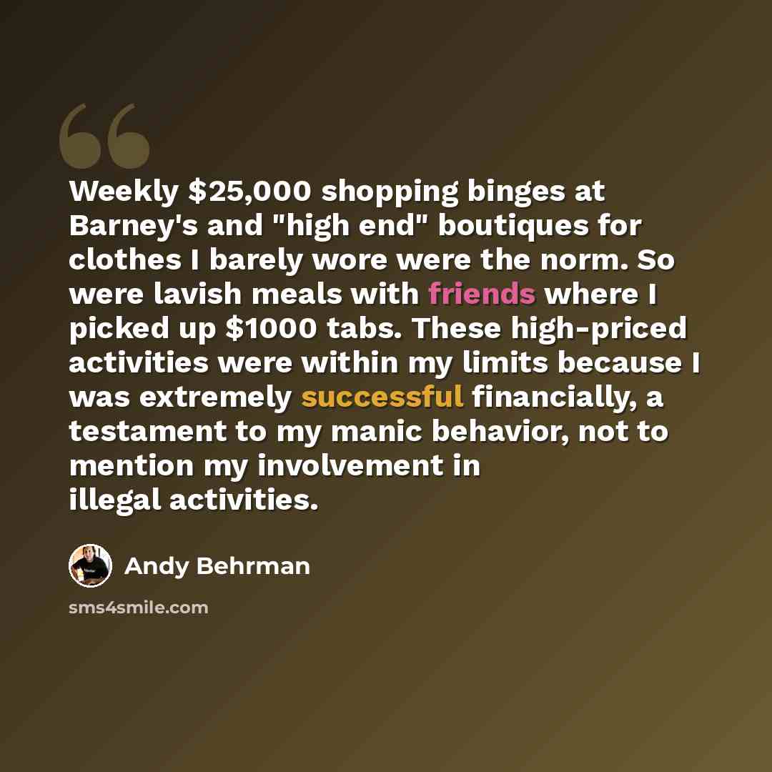 “Weekly $25,000 shopping binges at Barney's and "high end" boutiques for clothes I barely wore were the norm. So were lavish meals with friends where I picked up $1000 tabs. These high-priced activities were within my limits because I was extremely successful financially, a testament to my manic…” quote by Andy Behrman