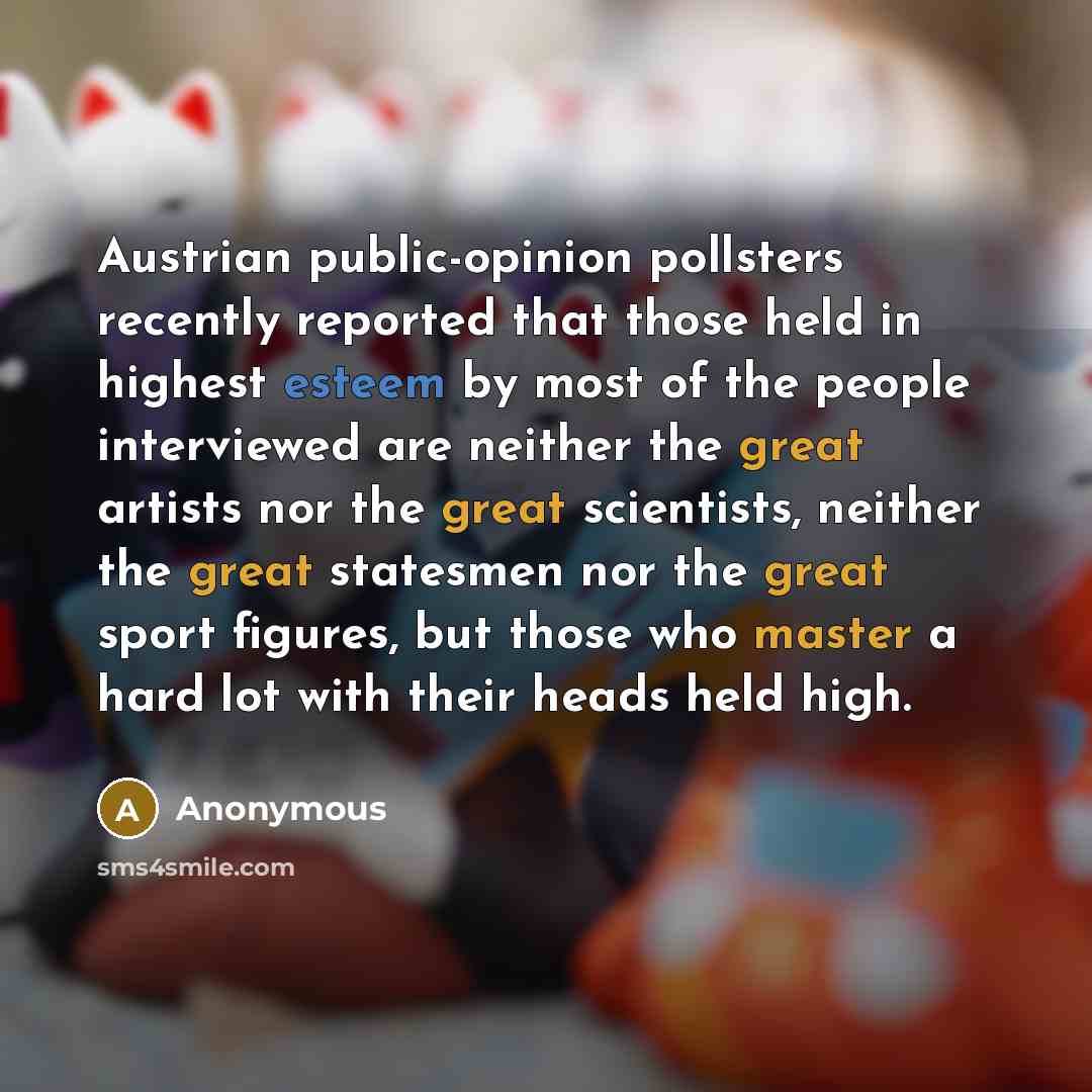 “Austrian public-opinion pollsters recently reported that those held in highest esteem by most of the people interviewed are neither the great artists nor the great scientists, neither the great statesmen nor the great sport figures, but those who master a hard lot with their heads held high.” quote by Anonymous