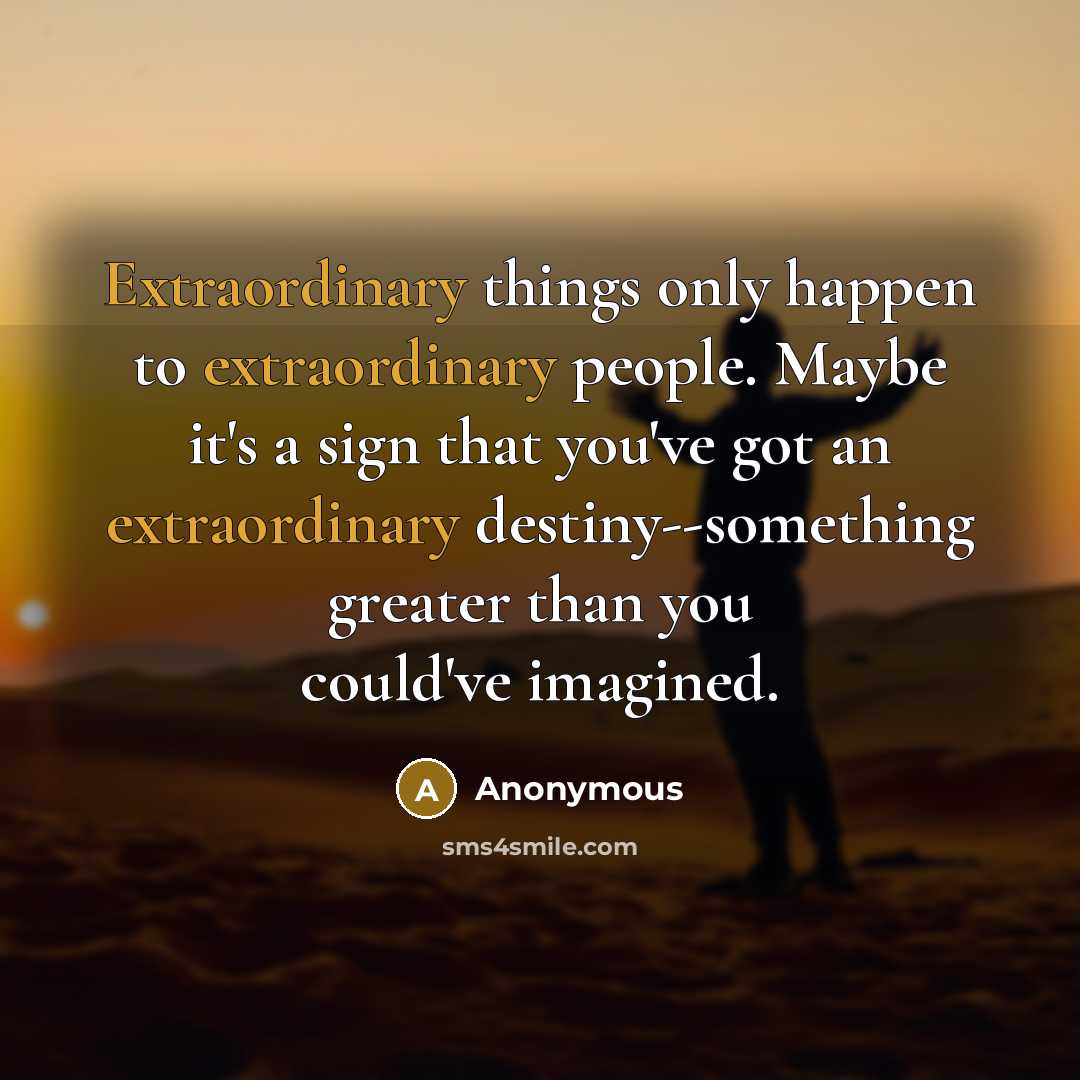 “Extraordinary things only happen to extraordinary people. Maybe it's a sign that you've got an extraordinary destiny--something greater than you could've imagined.” quote by Anonymous