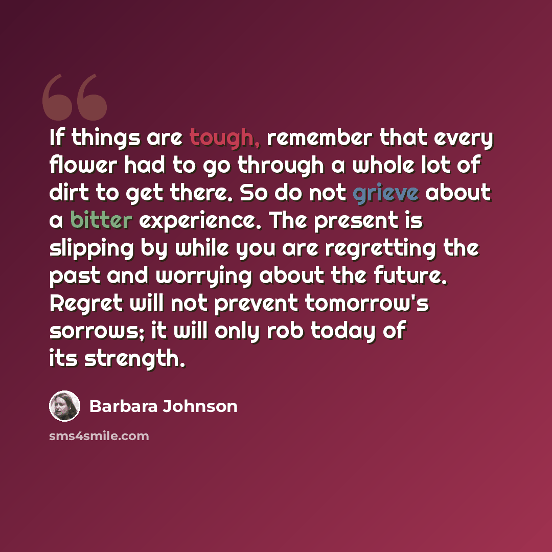 “If things are tough, remember that every flower had to go through a whole lot of dirt to get there. So do not grieve about a bitter experience. The present is slipping by while you are regretting the past and worrying about the future. Regret will not prevent tomorrow's sorrows; it will only rob…” quote by Barbara Johnson