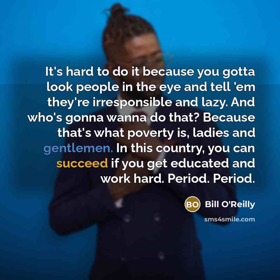 “It's hard to do it because you gotta look people in the eye and tell 'em they're irresponsible and lazy. And who's gonna wanna do that? Because that's what poverty is, ladies and gentlemen. In this country, you can succeed if you get educated and work hard. Period. Period.” quote by Bill O'Reilly