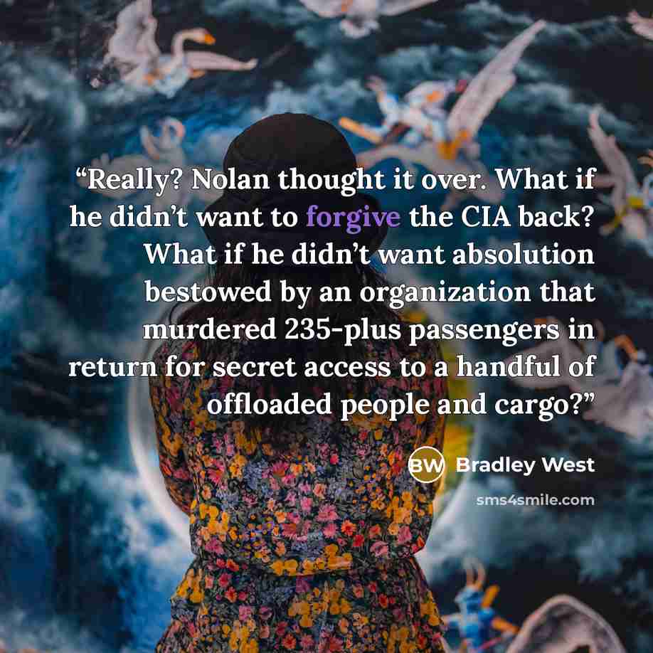 “Really? Nolan thought it over. What if he didn’t want to forgive the CIA back? What if he didn’t want absolution bestowed by an organization that murdered 235-plus passengers in return for secret access to a handful of offloaded people and cargo?” quote by Bradley West