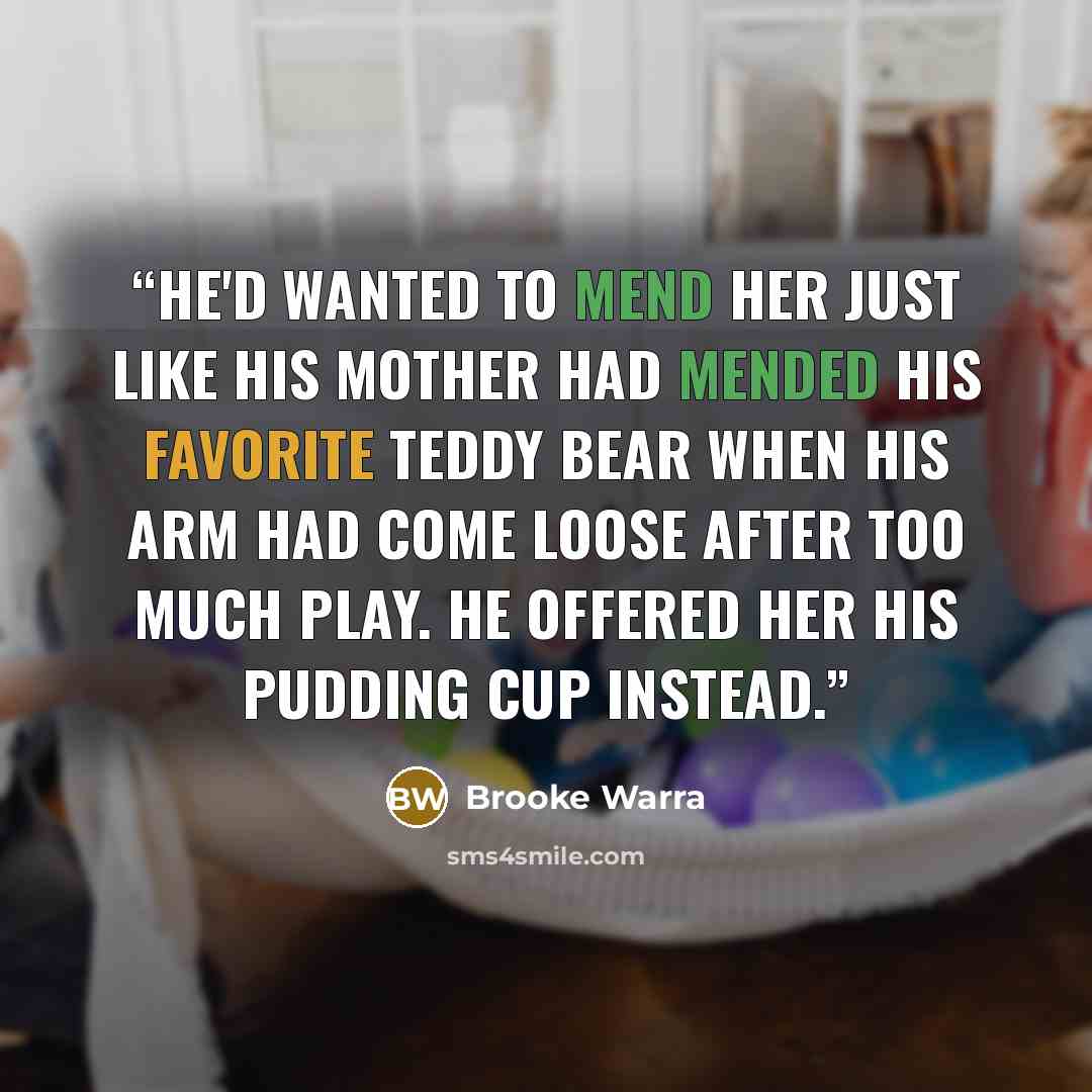 “He'd wanted to mend her just like his mother had mended his favorite teddy bear when his arm had come loose after too much play. He offered her his pudding cup instead.” quote by Brooke Warra