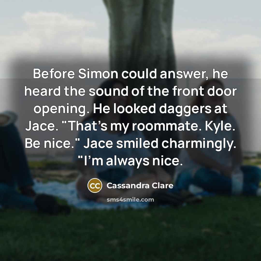 “Before Simon could answer, he heard the sound of the front door opening. He looked daggers at Jace. "That's my roommate. Kyle. Be nice." Jace smiled charmingly. "I'm always nice.” quote by Cassandra Clare