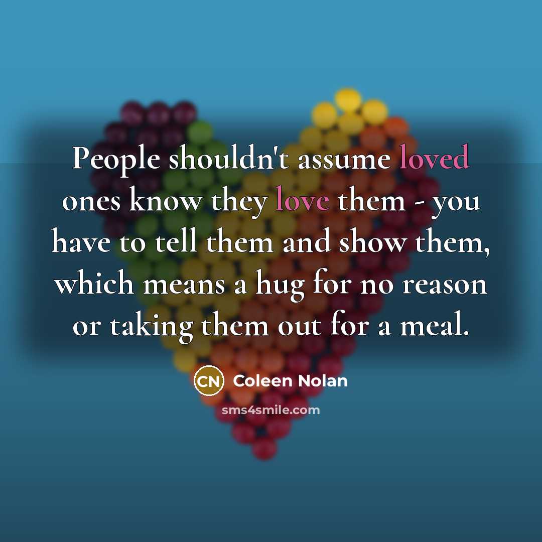 “People shouldn't assume loved ones know they love them - you have to tell them and show them, which means a hug for no reason or taking them out for a meal.” quote by Coleen Nolan