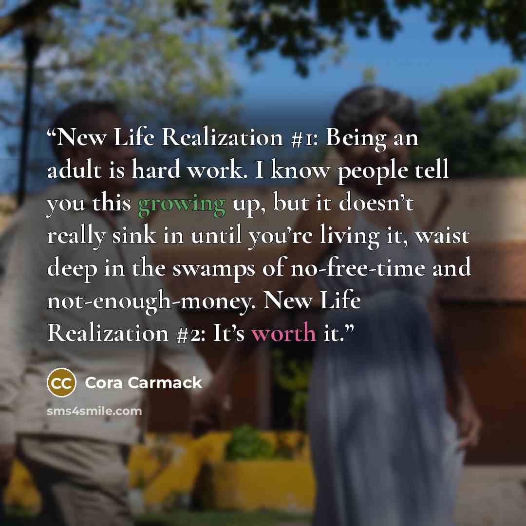 “New Life Realization #1: Being an adult is hard work. I know people tell you this growing up, but it doesn’t really sink in until you’re living it, waist deep in the swamps of no-free-time and not-enough-money. New Life Realization #2: It’s worth it.” quote by Cora Carmack