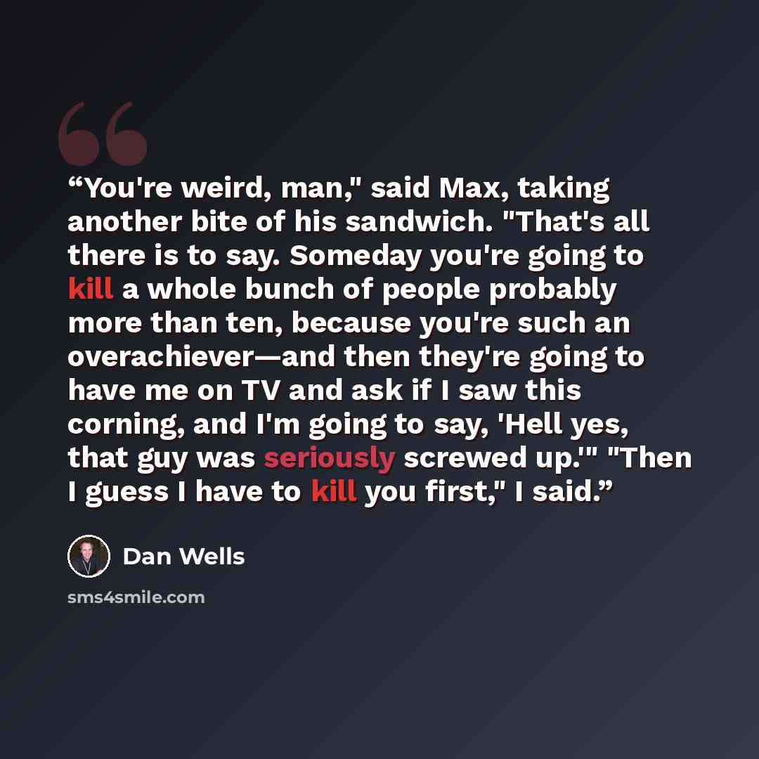 “You're weird, man," said Max, taking another bite of his sandwich. "That's all there is to say. Someday you're going to kill a whole bunch of people probably more than ten, because you're such an overachiever—and then they're going to have me on TV and ask if I saw this corning, and I'm going to…” quote by Dan Wells