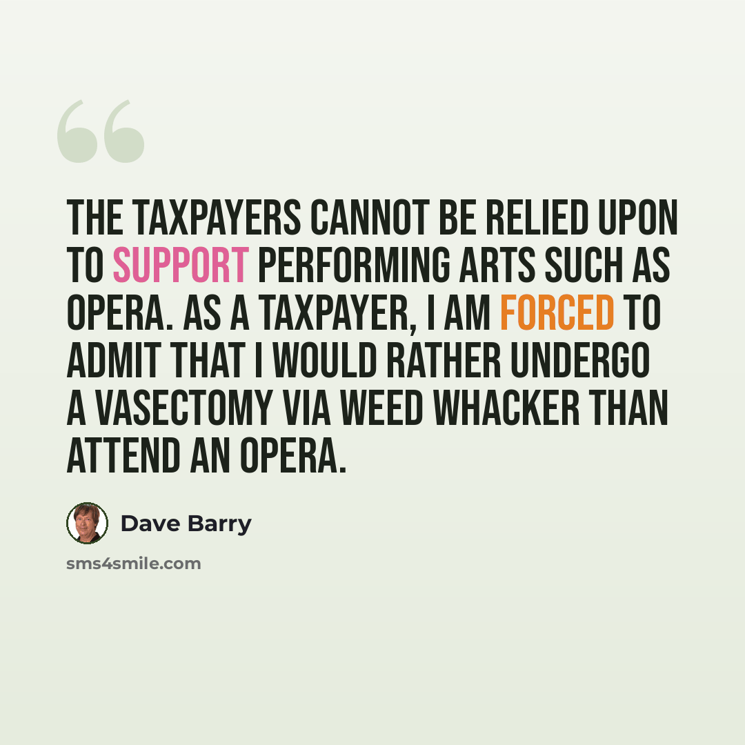 “The taxpayers cannot be relied upon to support performing arts such as opera. As a taxpayer, I am forced to admit that I would rather undergo a vasectomy via Weed Whacker than attend an opera.” quote by Dave Barry