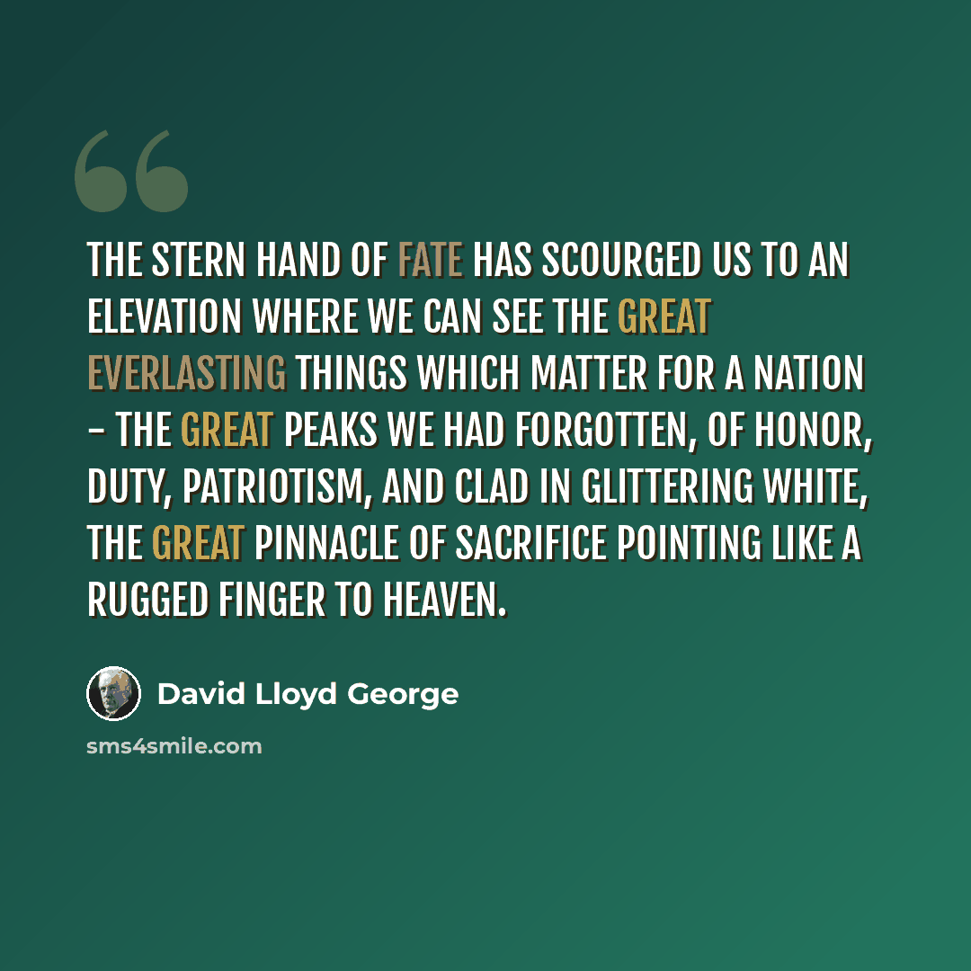 “The stern hand of fate has scourged us to an elevation where we can see the great everlasting things which matter for a nation - the great peaks we had forgotten, of Honor, Duty, Patriotism, and clad in glittering white, the great pinnacle of Sacrifice pointing like a rugged finger to Heaven.” quote by David Lloyd George