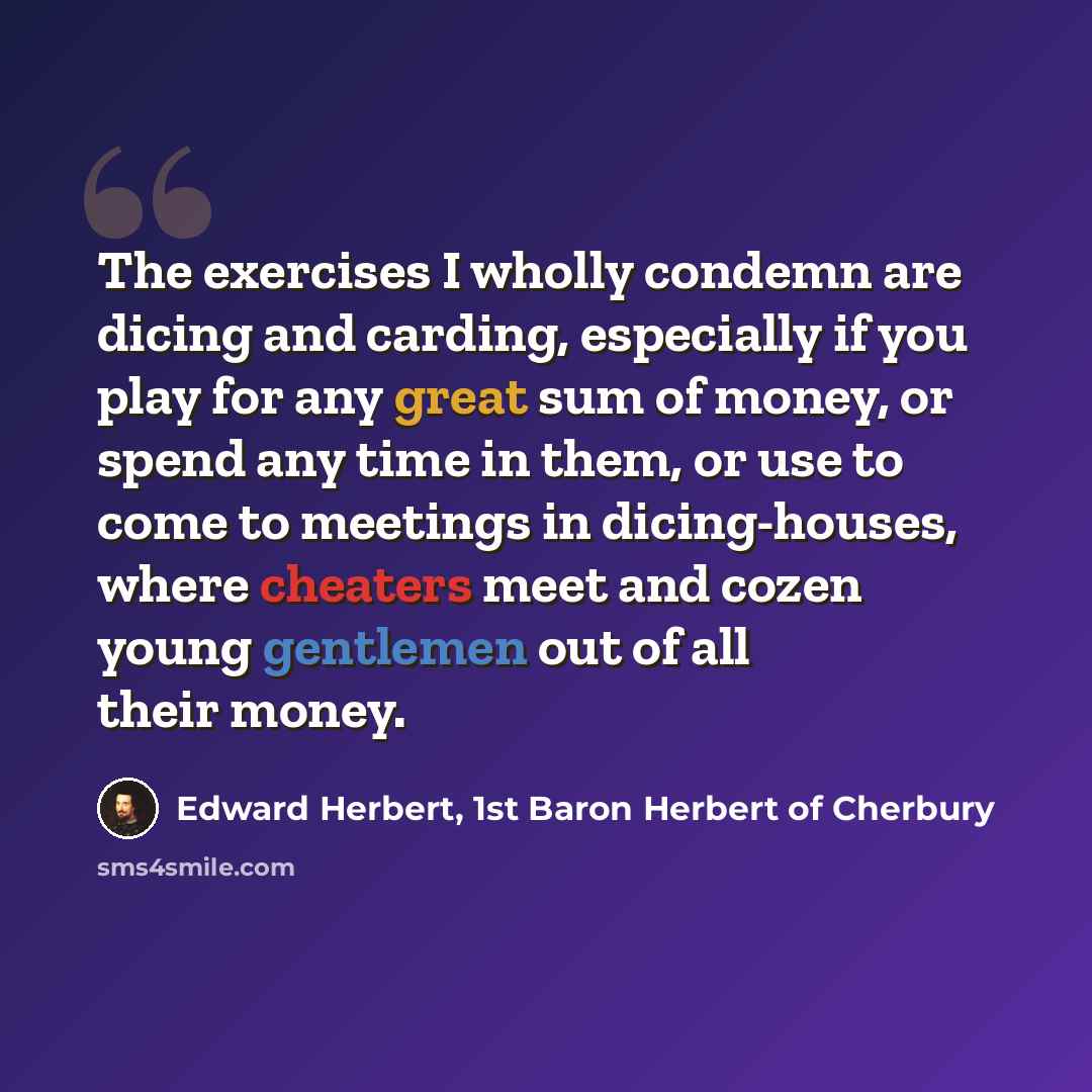 “The exercises I wholly condemn are dicing and carding, especially if you play for any great sum of money, or spend any time in them, or use to come to meetings in dicing-houses, where cheaters meet and cozen young gentlemen out of all their money.” quote by Edward Herbert, 1st Baron Herbert of Cherbury