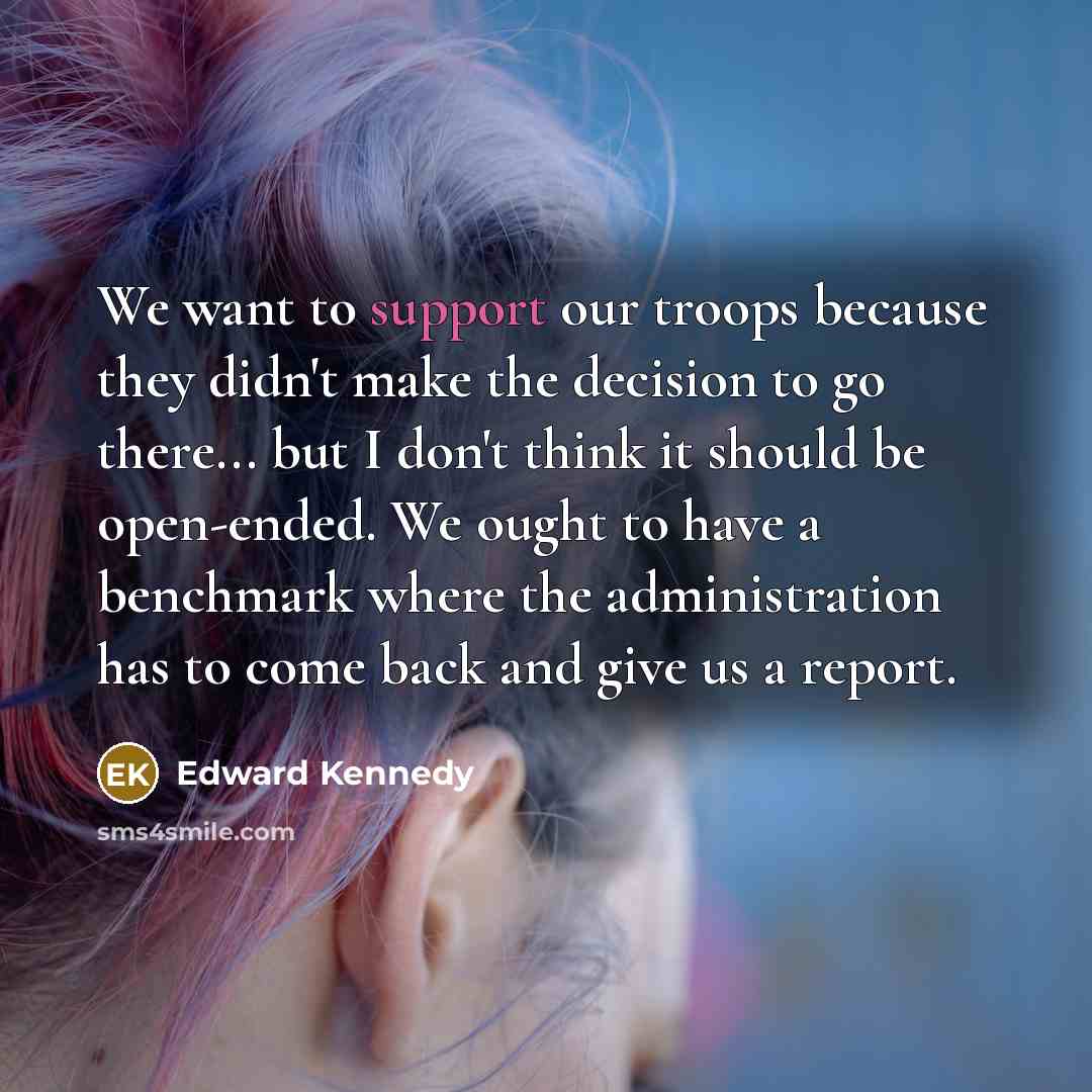 “We want to support our troops because they didn't make the decision to go there... but I don't think it should be open-ended. We ought to have a benchmark where the administration has to come back and give us a report.” quote by Edward Kennedy