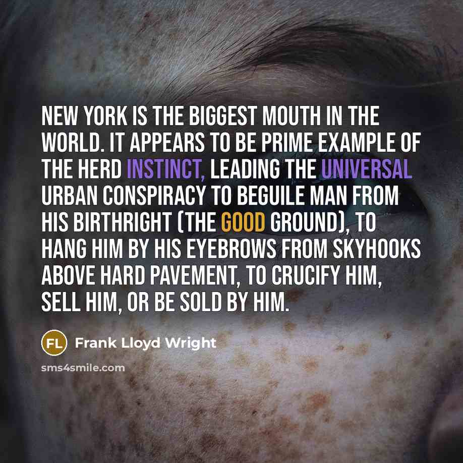 “New York is the biggest mouth in the world. It appears to be prime example of the herd instinct, leading the universal urban conspiracy to beguile man from his birthright (the good ground), to hang him by his eyebrows from skyhooks above hard pavement, to crucify him, sell him, or be sold by him.” quote by Frank Lloyd Wright