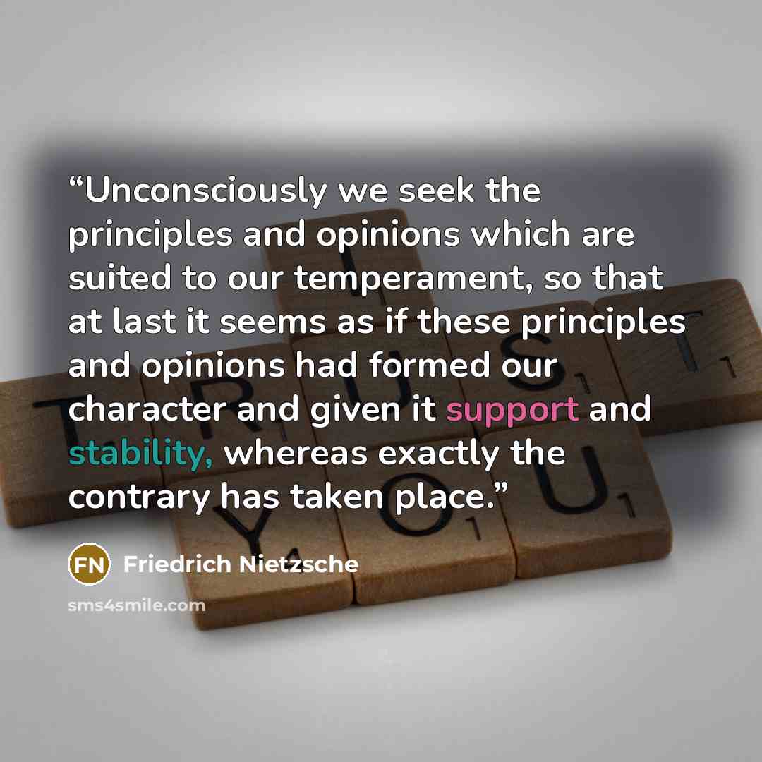 “Unconsciously we seek the principles and opinions which are suited to our temperament, so that at last it seems as if these principles and opinions had formed our character and given it support and stability, whereas exactly the contrary has taken place.” quote by Friedrich Nietzsche
