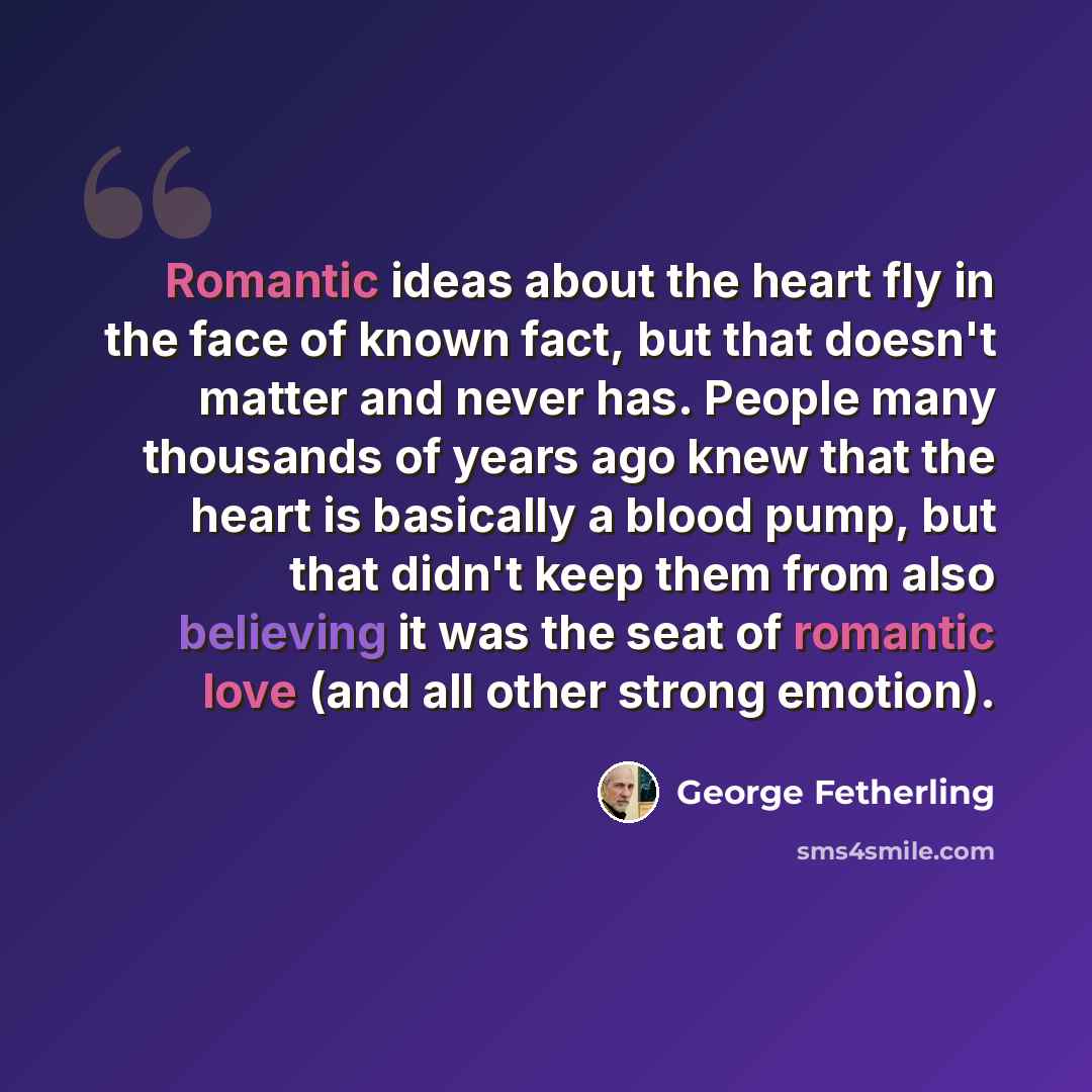 “Romantic ideas about the heart fly in the face of known fact, but that doesn't matter and never has. People many thousands of years ago knew that the heart is basically a blood pump, but that didn't keep them from also believing it was the seat of romantic love (and all other strong emotion).” quote by George Fetherling