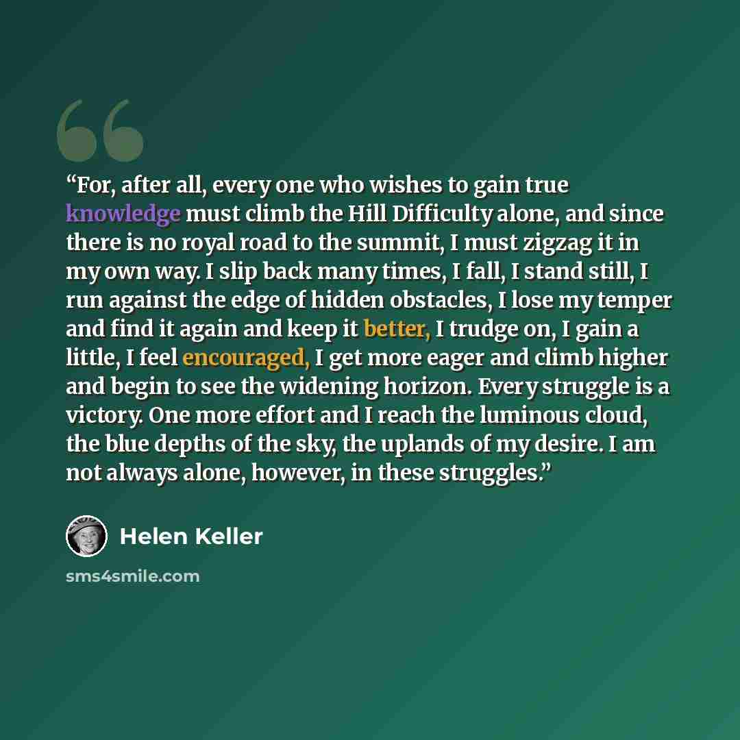 “For, after all, every one who wishes to gain true knowledge must climb the Hill Difficulty alone, and since there is no royal road to the summit, I must zigzag it in my own way. I slip back many times, I fall, I stand still, I run against the edge of hidden obstacles, I lose my temper and find it…” quote by Helen Keller