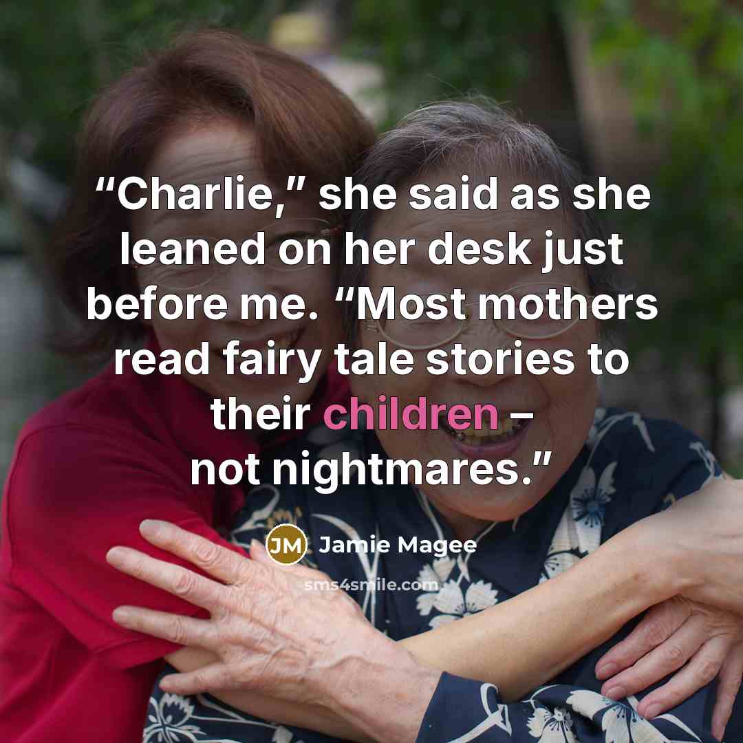 “Charlie,” she said as she leaned on her desk just before me. “Most mothers read fairy tale stories to their children – not nightmares.” quote by Jamie Magee
