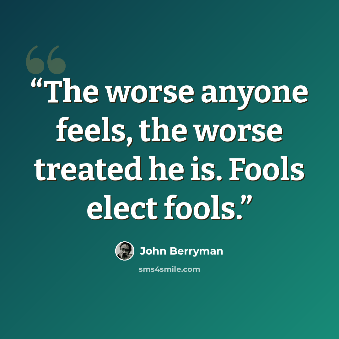 “The worse anyone feels, the worse treated he is. Fools elect fools.” quote by John Berryman