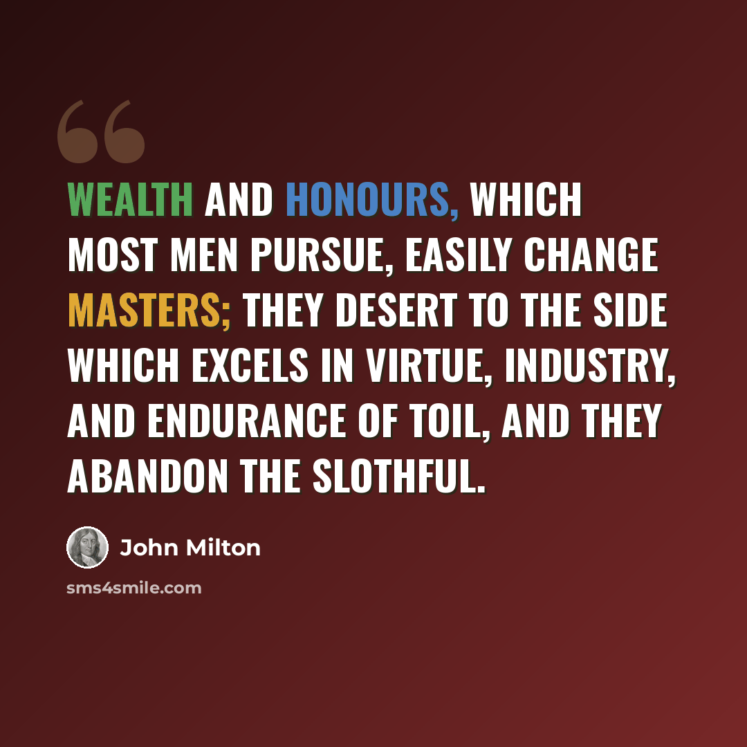 “Wealth and honours, which most men pursue, easily change masters; they desert to the side which excels in virtue, industry, and endurance of toil, and they abandon the slothful.” quote by John Milton