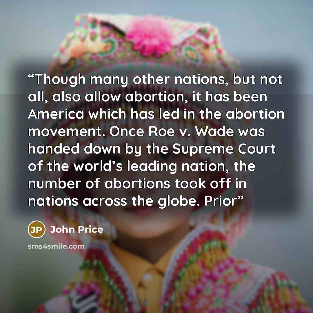 “Though many other nations, but not all, also allow abortion, it has been America which has led in the abortion movement. Once Roe v. Wade was handed down by the Supreme Court of the world’s leading nation, the number of abortions took off in nations across the globe. Prior” quote by John Price