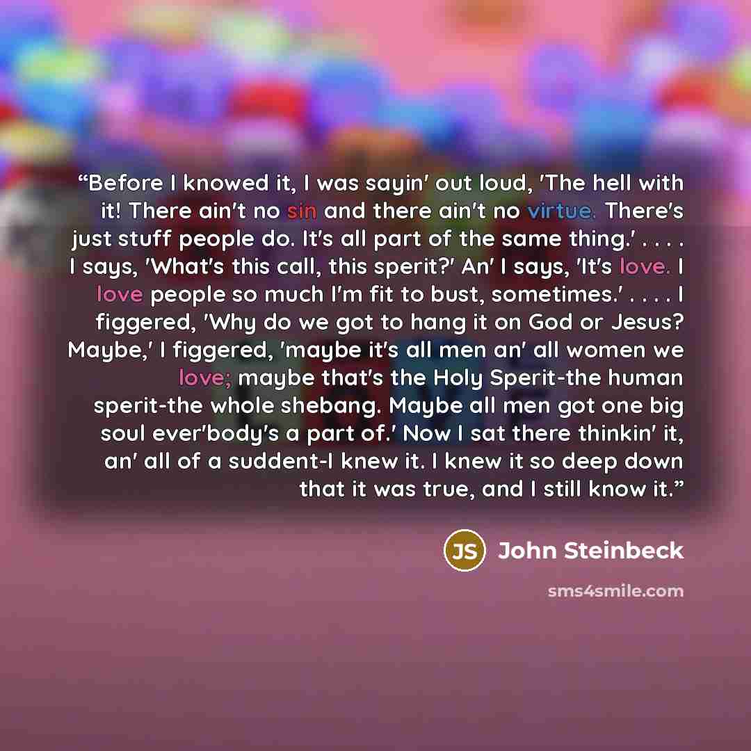 “Before I knowed it, I was sayin' out loud, 'The hell with it! There ain't no sin and there ain't no virtue. There's just stuff people do. It's all part of the same thing.' . . . . I says, 'What's this call, this sperit?' An' I says, 'It's love. I love people so much I'm fit to bust, sometimes.'…” quote by John Steinbeck