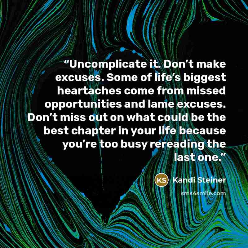 “Uncomplicate it. Don’t make excuses. Some of life’s biggest heartaches come from missed opportunities and lame excuses. Don’t miss out on what could be the best chapter in your life because you’re too busy rereading the last one.” quote by Kandi Steiner