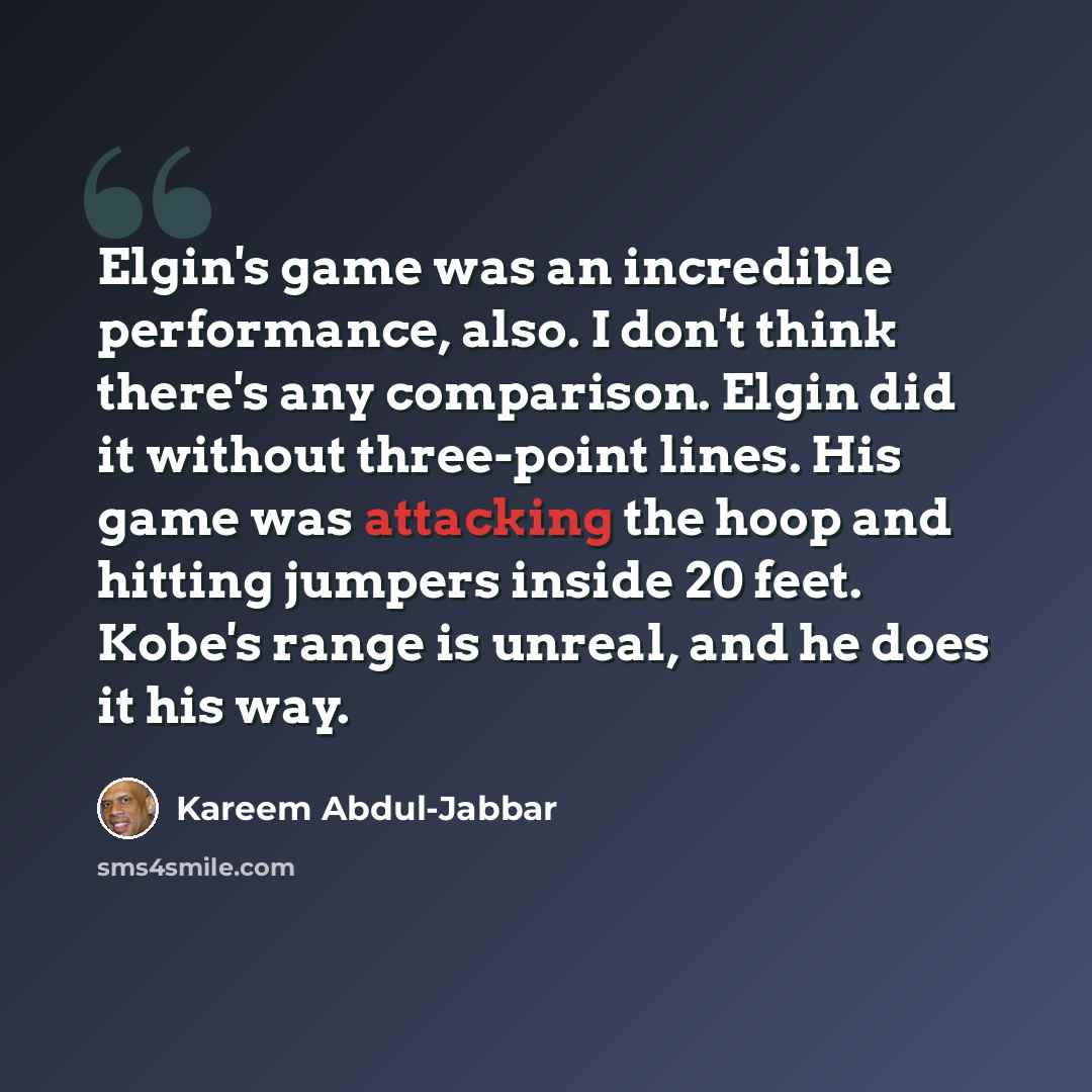 “Elgin's game was an incredible performance, also. I don't think there's any comparison. Elgin did it without three-point lines. His game was attacking the hoop and hitting jumpers inside 20 feet. Kobe's range is unreal, and he does it his way.” quote by Kareem Abdul-Jabbar