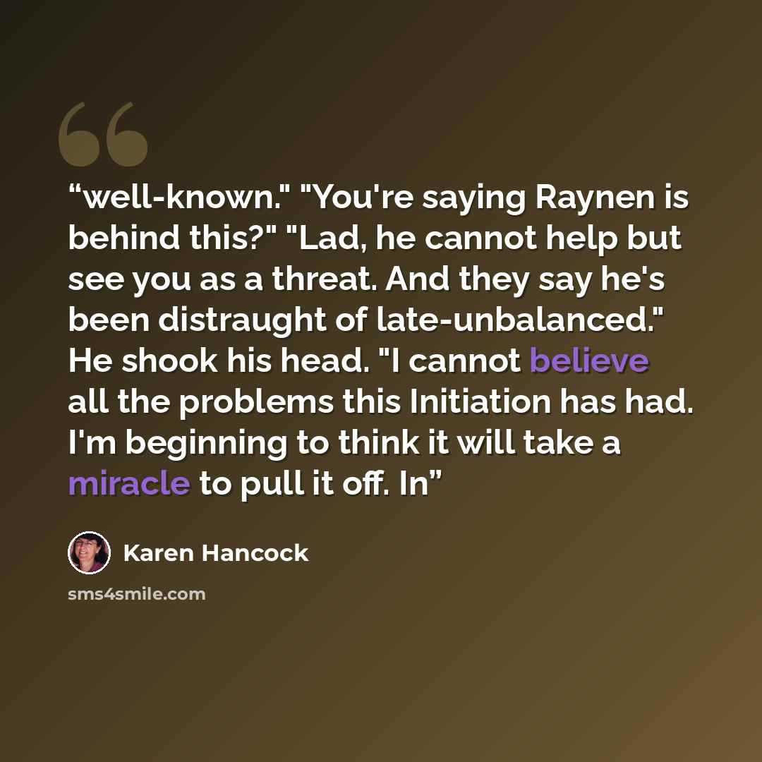 “well-known." "You're saying Raynen is behind this?" "Lad, he cannot help but see you as a threat. And they say he's been distraught of late-unbalanced." He shook his head. "I cannot believe all the problems this Initiation has had. I'm beginning to think it will take a miracle to pull it off. In” quote by Karen Hancock