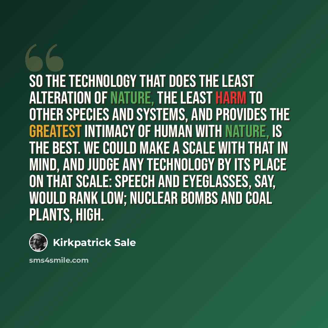 “So the technology that does the least alteration of nature, the least harm to other species and systems, and provides the greatest intimacy of human with nature, is the best. We could make a scale with that in mind, and judge any technology by its place on that scale: speech and eyeglasses, say…” quote by Kirkpatrick Sale