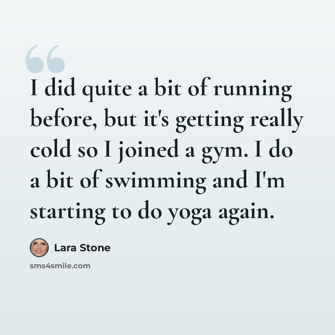 “I did quite a bit of running before, but it's getting really cold so I joined a gym. I do a bit of swimming and I'm starting to do yoga again.” quote by Lara Stone