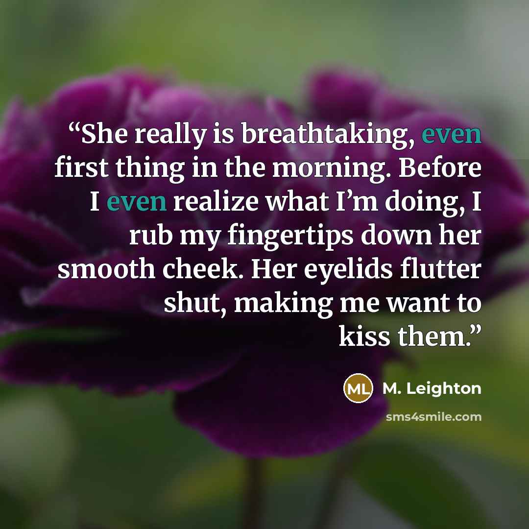 “She really is breathtaking, even first thing in the morning. Before I even realize what I’m doing, I rub my fingertips down her smooth cheek. Her eyelids flutter shut, making me want to kiss them.” quote by M. Leighton