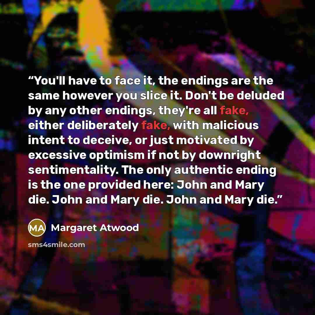 “You'll have to face it, the endings are the same however you slice it. Don't be deluded by any other endings, they're all fake, either deliberately fake, with malicious intent to deceive, or just motivated by excessive optimism if not by downright sentimentality. The only authentic ending is the…” quote by Margaret Atwood