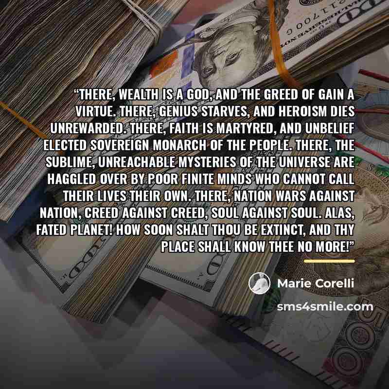 “There, wealth is a god, and the greed of gain a virtue. There, genius starves, and heroism dies unrewarded. There, faith is martyred, and unbelief elected sovereign monarch of the people. There, the sublime, unreachable mysteries of the Universe are haggled over by poor finite minds who cannot…” quote by Marie Corelli
