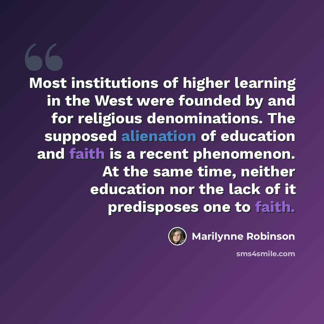 “Most institutions of higher learning in the West were founded by and for religious denominations. The supposed alienation of education and faith is a recent phenomenon. At the same time, neither education nor the lack of it predisposes one to faith.” quote by Marilynne Robinson