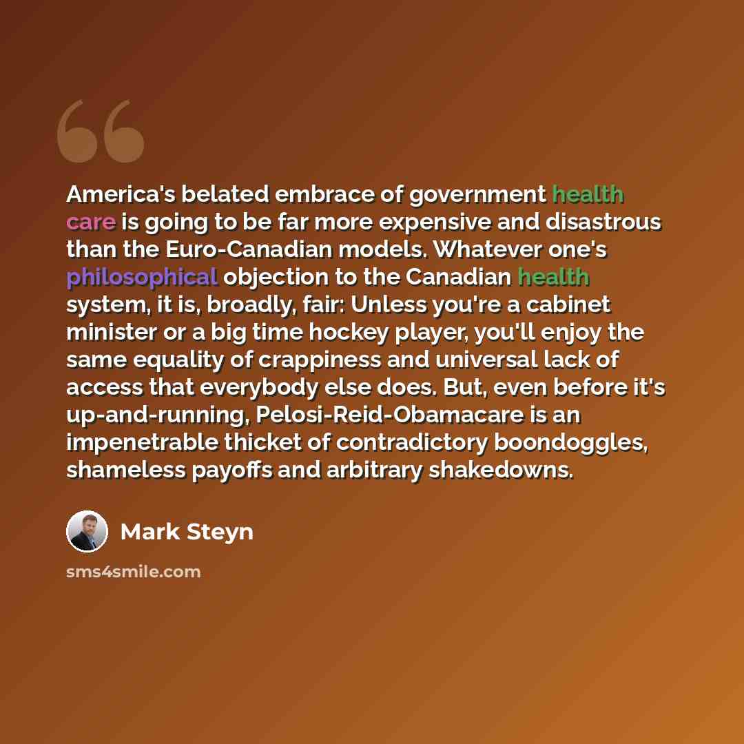 “America's belated embrace of government health care is going to be far more expensive and disastrous than the Euro-Canadian models. Whatever one's philosophical objection to the Canadian health system, it is, broadly, fair: Unless you're a cabinet minister or a big time hockey player, you'll enjoy…” quote by Mark Steyn