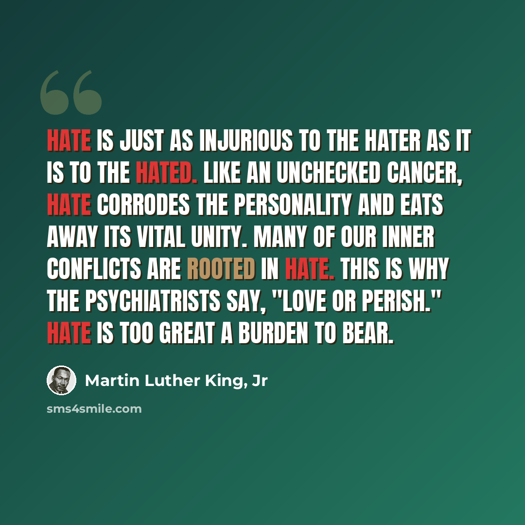“Hate is just as injurious to the hater as it is to the hated. Like an unchecked cancer, hate corrodes the personality and eats away its vital unity. Many of our inner conflicts are rooted in hate. This is why the psychiatrists say, "Love or perish." Hate is too great a burden to bear.” quote by Martin Luther King, Jr