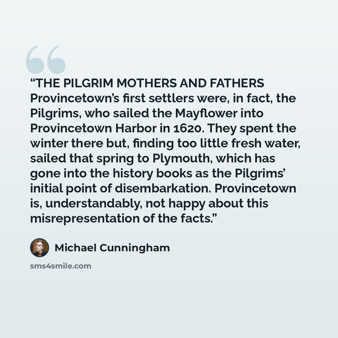 “THE PILGRIM MOTHERS AND FATHERS Provincetown’s first settlers were, in fact, the Pilgrims, who sailed the Mayflower into Provincetown Harbor in 1620. They spent the winter there but, finding too little fresh water, sailed that spring to Plymouth, which has gone into the history books as the…” quote by Michael Cunningham