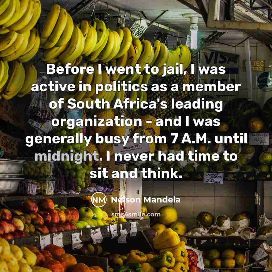 “Before I went to jail, I was active in politics as a member of South Africa's leading organization - and I was generally busy from 7 A.M. until midnight. I never had time to sit and think.” quote by Nelson Mandela