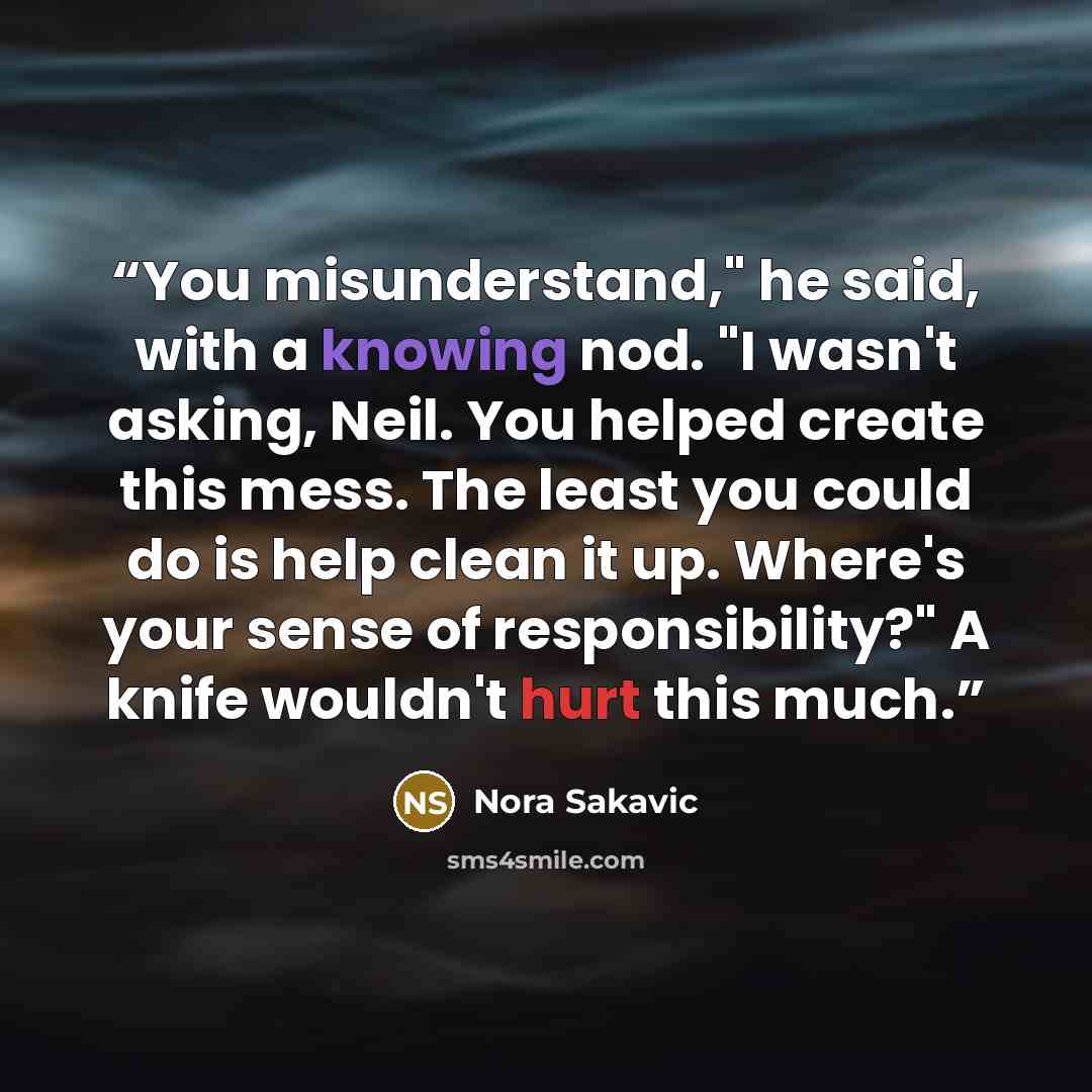 “You misunderstand," he said, with a knowing nod. "I wasn't asking, Neil. You helped create this mess. The least you could do is help clean it up. Where's your sense of responsibility?" A knife wouldn't hurt this much.” quote by Nora Sakavic
