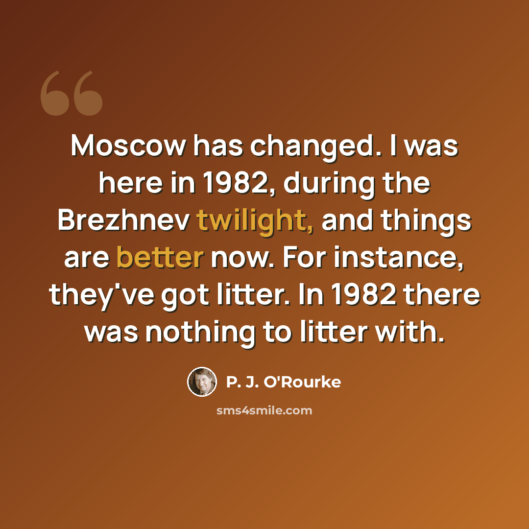 “Moscow has changed. I was here in 1982, during the Brezhnev twilight, and things are better now. For instance, they've got litter. In 1982 there was nothing to litter with.” quote by P. J. O'Rourke
