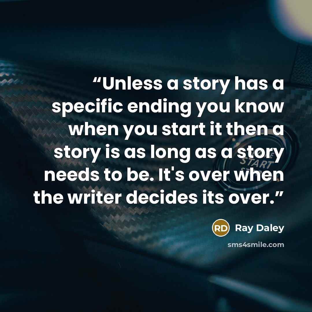 “Unless a story has a specific ending you know when you start it then a story is as long as a story needs to be. It's over when the writer decides its over.” quote by Ray Daley